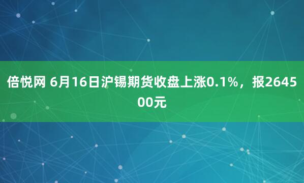 倍悦网 6月16日沪锡期货收盘上涨0.1%，报264500元