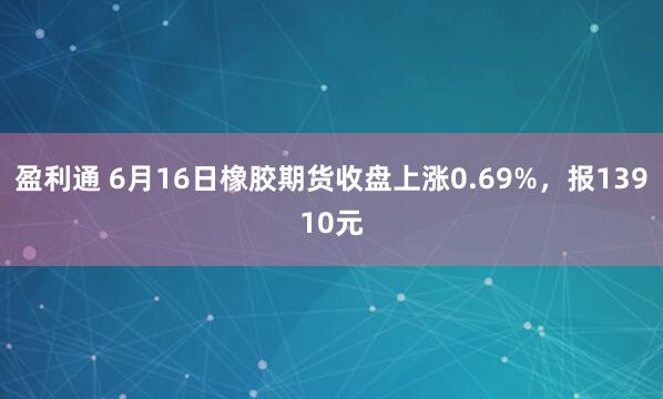 盈利通 6月16日橡胶期货收盘上涨0.69%，报13910元