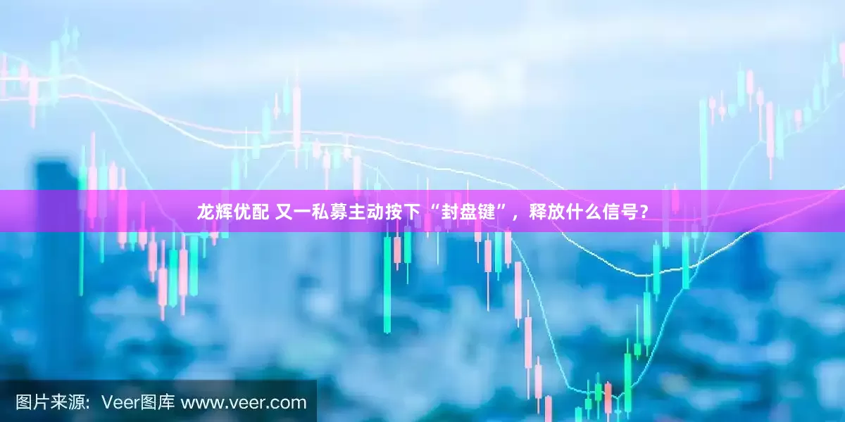 龙辉优配 又一私募主动按下 “封盘键”，释放什么信号？