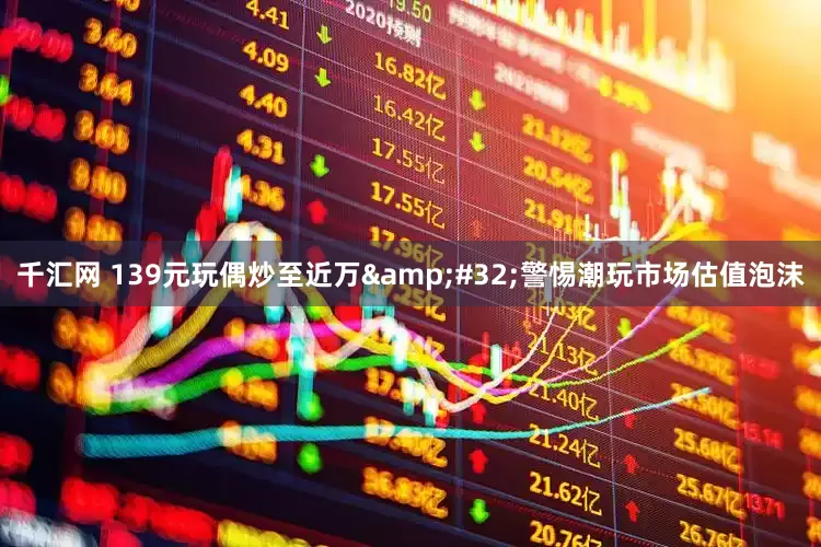 千汇网 139元玩偶炒至近万&#32;警惕潮玩市场估值泡沫