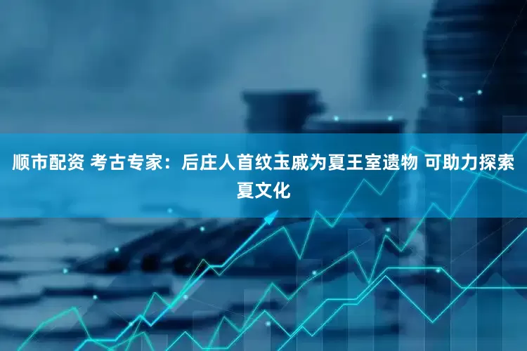 顺市配资 考古专家：后庄人首纹玉戚为夏王室遗物 可助力探索夏文化