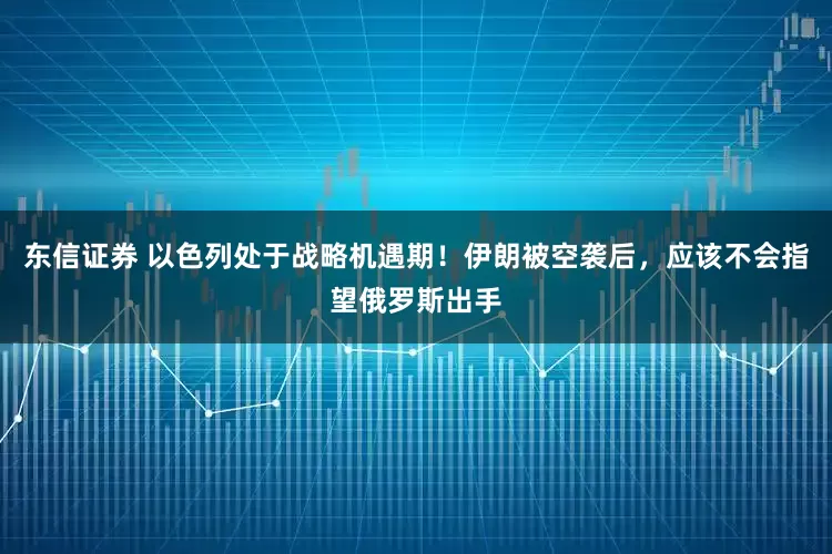 东信证券 以色列处于战略机遇期！伊朗被空袭后，应该不会指望俄罗斯出手