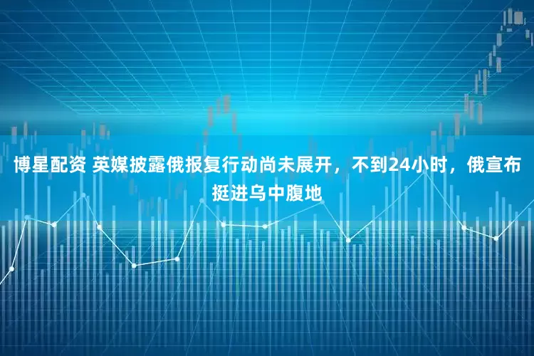 博星配资 英媒披露俄报复行动尚未展开，不到24小时，俄宣布挺进乌中腹地