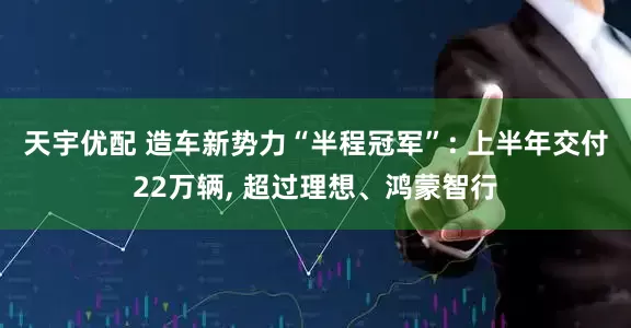 天宇优配 造车新势力“半程冠军”: 上半年交付22万辆, 超过理想、鸿蒙智行