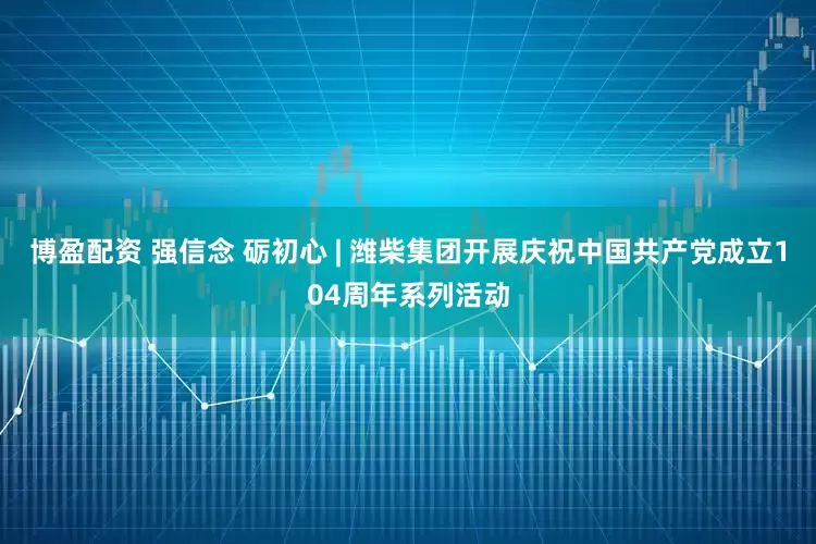 博盈配资 强信念 砺初心 | 潍柴集团开展庆祝中国共产党成立104周年系列活动