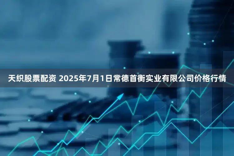 天织股票配资 2025年7月1日常德首衡实业有限公司价格行情