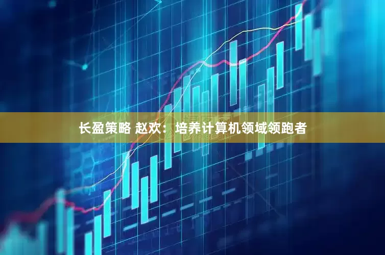 长盈策略 赵欢：培养计算机领域领跑者