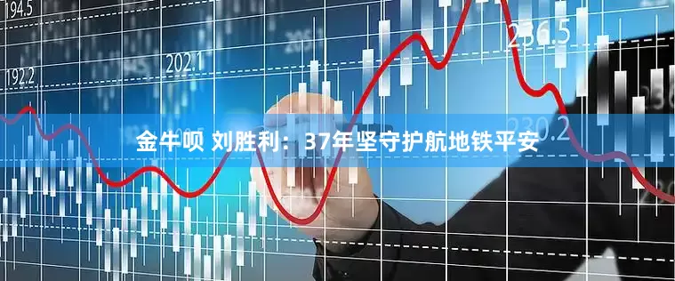 金牛呗 刘胜利：37年坚守护航地铁平安