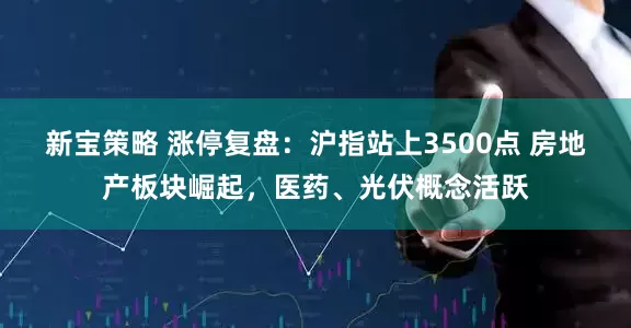 新宝策略 涨停复盘：沪指站上3500点 房地产板块崛起，医药、光伏概念活跃