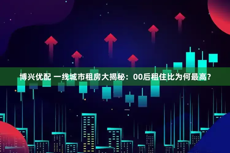 博兴优配 一线城市租房大揭秘：00后租住比为何最高？