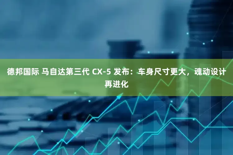 德邦国际 马自达第三代 CX-5 发布：车身尺寸更大，魂动设计再进化