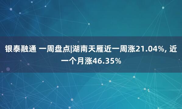 银泰融通 一周盘点|湖南天雁近一周涨21.04%, 近一个月涨46.35%