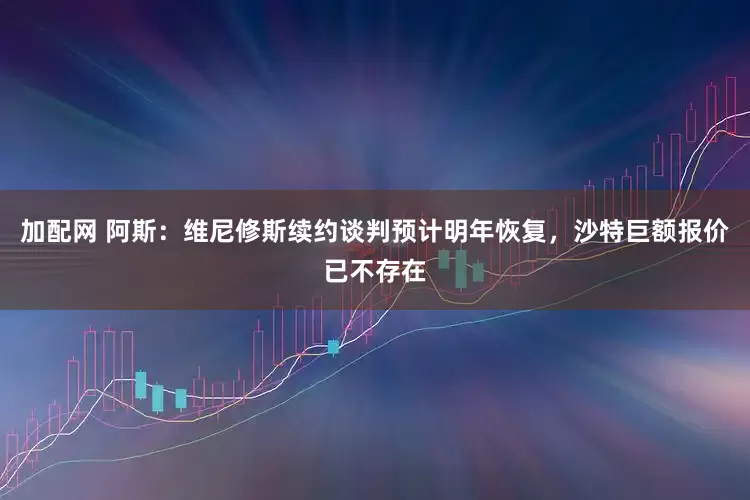 加配网 阿斯：维尼修斯续约谈判预计明年恢复，沙特巨额报价已不存在