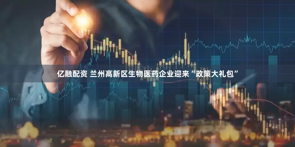 亿融配资 兰州高新区生物医药企业迎来“政策大礼包”