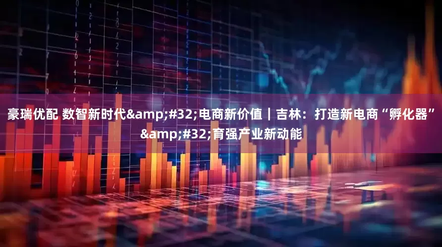 豪瑞优配 数智新时代&#32;电商新价值｜吉林：打造新电商“孵化器”&#32;育强产业新动能