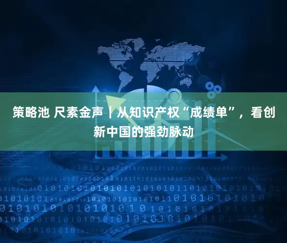 策略池 尺素金声｜从知识产权“成绩单”，看创新中国的强劲脉动