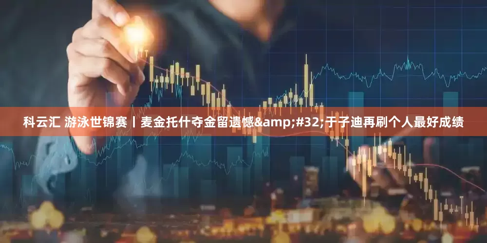 科云汇 游泳世锦赛丨麦金托什夺金留遗憾&#32;于子迪再刷个人最好成绩