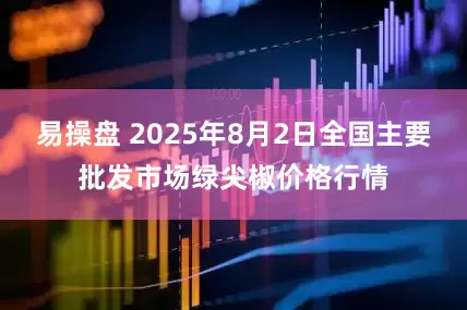 易操盘 2025年8月2日全国主要批发市场绿尖椒价格行情