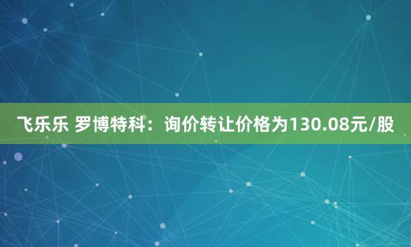 飞乐乐 罗博特科：询价转让价格为130.08元/股
