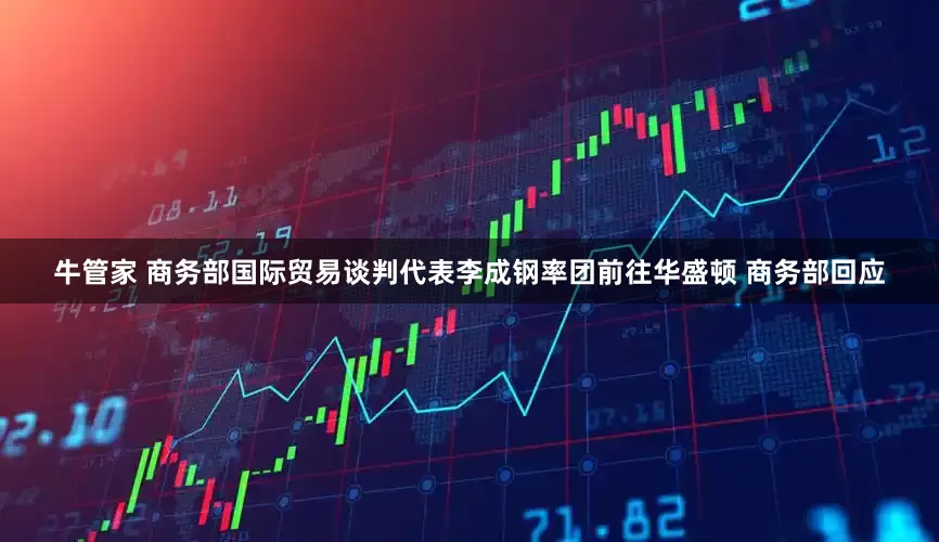 牛管家 商务部国际贸易谈判代表李成钢率团前往华盛顿 商务部回应