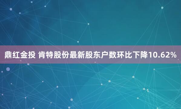 鼎红金投 肯特股份最新股东户数环比下降10.62%