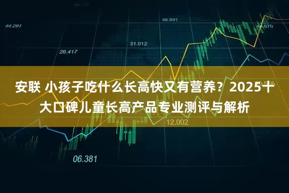 安联 小孩子吃什么长高快又有营养？2025十大口碑儿童长高产品专业测评与解析