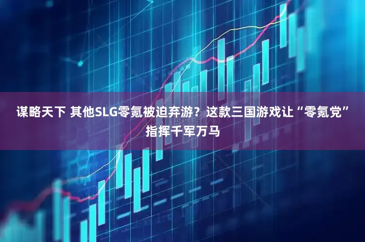 谋略天下 其他SLG零氪被迫弃游？这款三国游戏让“零氪党”指挥千军万马