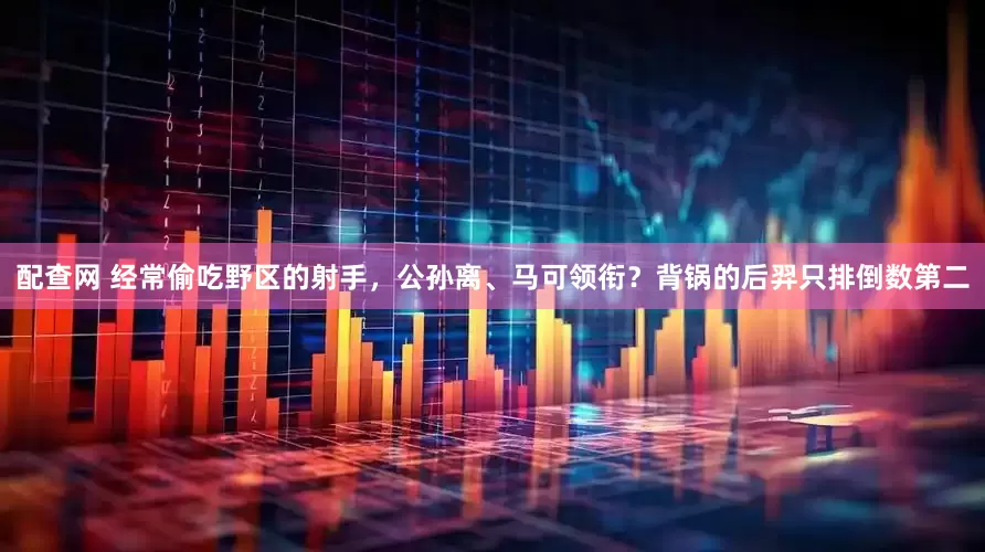 配查网 经常偷吃野区的射手，公孙离、马可领衔？背锅的后羿只排倒数第二