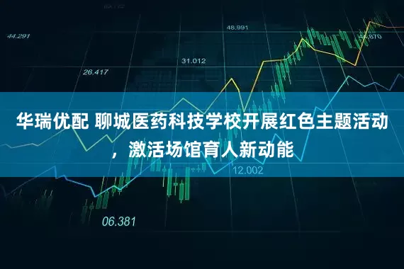 华瑞优配 聊城医药科技学校开展红色主题活动，激活场馆育人新动能