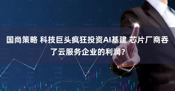 国尚策略 科技巨头疯狂投资AI基建 芯片厂商吞了云服务企业的利润？